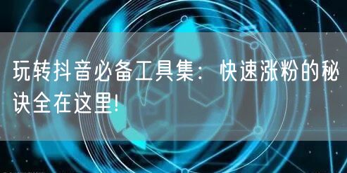 玩转抖音必备工具集：快速涨粉的秘诀全在这里!