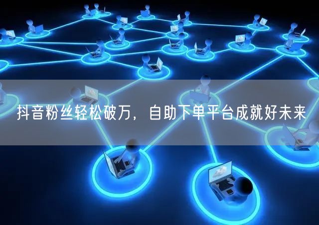 抖音粉丝轻松破万，自助下单平台成就好未来