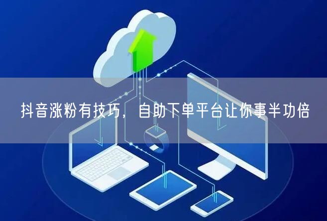 抖音涨粉有技巧，自助下单平台让你事半功倍