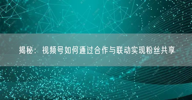 揭秘：视频号如何通过合作与联动实现粉丝共享
