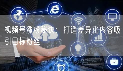视频号涨粉秘诀：打造差异化内容吸引目标粉丝
