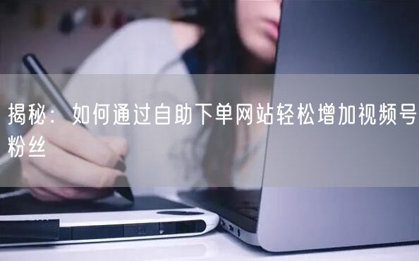 揭秘：如何通过自助下单网站轻松增加视频号粉丝
