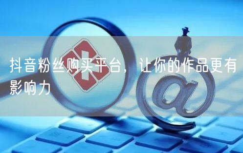 抖音粉丝购买平台，让你的作品更有影响力