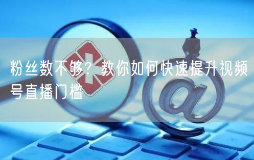 粉丝数不够？教你如何快速提升视频号直播门槛